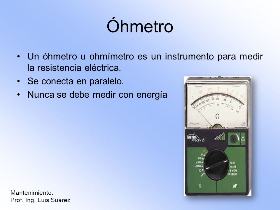 Óhmetro Un óhmetro u ohmímetro es un instrumento para medir la resistencia eléctrica. Se conecta en paralelo.