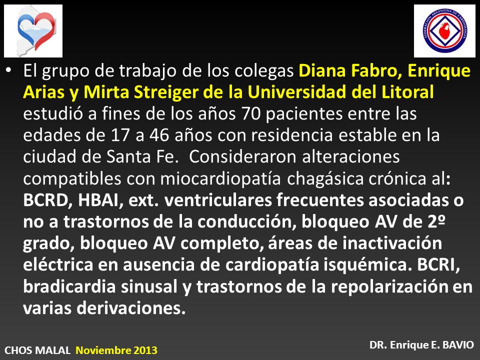 El grupo de trabajo de los colegas Diana Fabro, Enrique Arias y Mirta Streiger de la Universidad del Litoral estudió a fines de los años 70 pacientes entre las edades de 17 a 46 años con residencia estable en la ciudad de Santa Fe. Consideraron alteraciones compatibles con miocardiopatía chagásica crónica al: BCRD, HBAI, ext. ventriculares frecuentes asociadas o no a trastornos de la conducción, bloqueo AV de 2º grado, bloqueo AV completo, áreas de inactivación eléctrica en ausencia de cardiopatía isquémica. BCRI, bradicardia sinusal y trastornos de la repolarización en varias derivaciones.