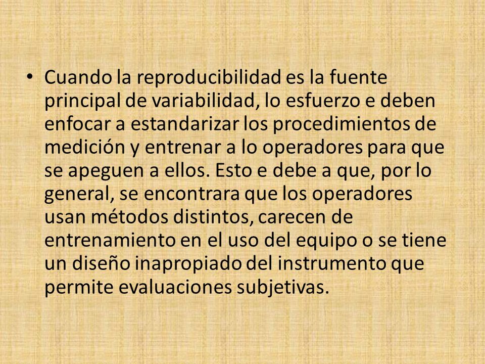 Cuando la reproducibilidad es la fuente principal de variabilidad, lo esfuerzo e deben enfocar a estandarizar los procedimientos de medición y entrenar a lo operadores para que se apeguen a ellos.