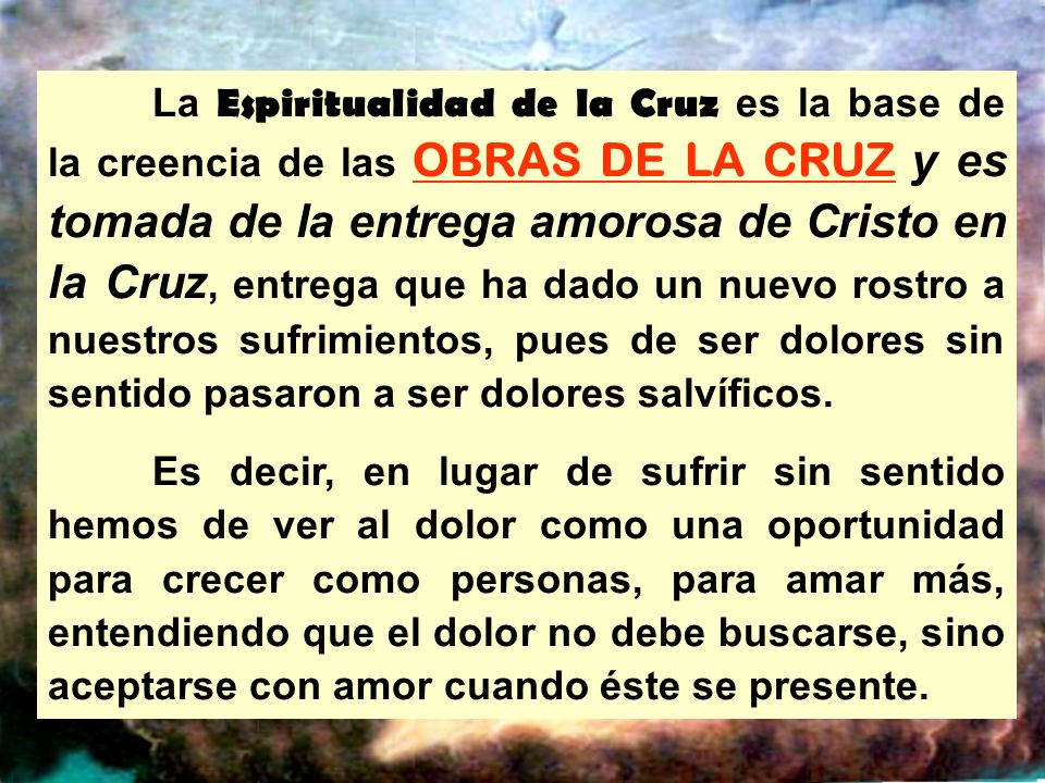 La Espiritualidad de la Cruz es la base de la creencia de las OBRAS DE LA CRUZ y es tomada de la entrega amorosa de Cristo en la Cruz, entrega que ha dado un nuevo rostro a nuestros sufrimientos, pues de ser dolores sin sentido pasaron a ser dolores salvíficos.