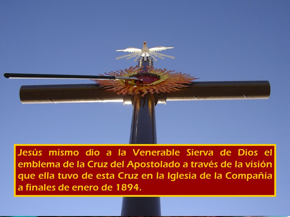 Jesús mismo dio a la Venerable Sierva de Dios el emblema de la Cruz del Apostolado a través de la visión que ella tuvo de esta Cruz en la Iglesia de la Compañía a finales de enero de 1894.