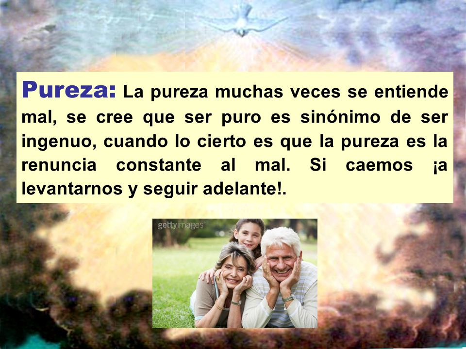 Pureza: La pureza muchas veces se entiende mal, se cree que ser puro es sinónimo de ser ingenuo, cuando lo cierto es que la pureza es la renuncia constante al mal.
