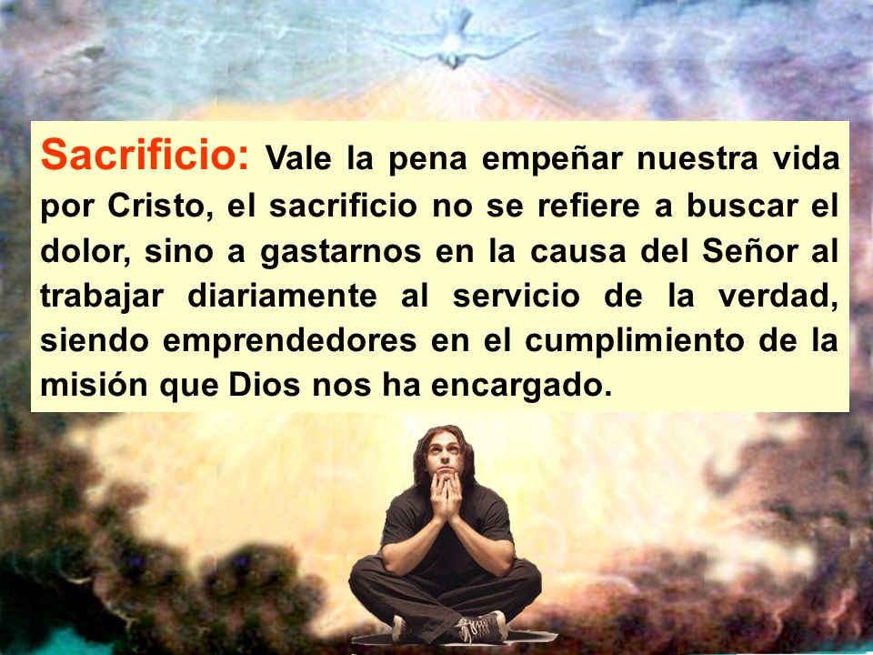 Sacrificio: Vale la pena empeñar nuestra vida por Cristo, el sacrificio no se refiere a buscar el dolor, sino a gastarnos en la causa del Señor al trabajar diariamente al servicio de la verdad, siendo emprendedores en el cumplimiento de la misión que Dios nos ha encargado.