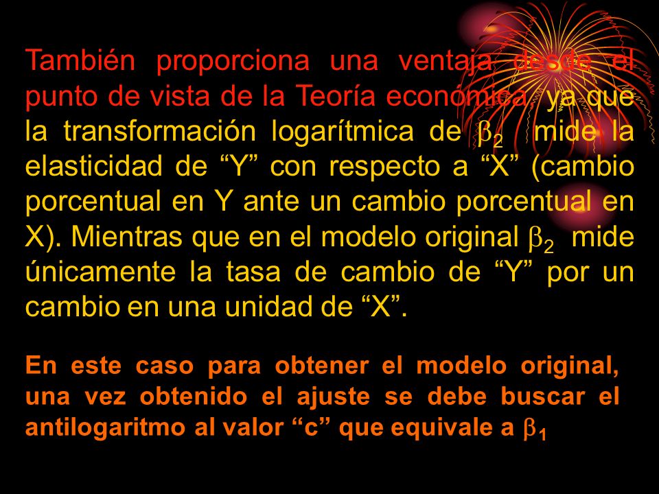 También proporciona una ventaja desde el punto de vista de la Teoría económica, ya que la transformación logarítmica de 2 mide la elasticidad de Y con respecto a X (cambio porcentual en Y ante un cambio porcentual en X). Mientras que en el modelo original 2 mide únicamente la tasa de cambio de Y por un cambio en una unidad de X .