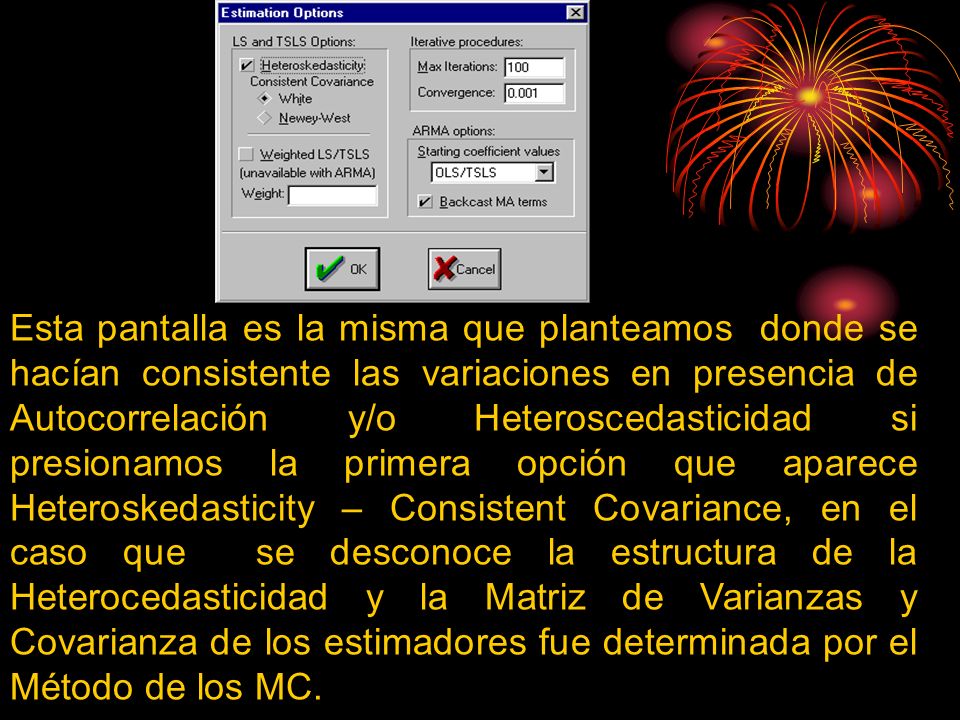 Esta pantalla es la misma que planteamos donde se hacían consistente las variaciones en presencia de Autocorrelación y/o Heteroscedasticidad si presionamos la primera opción que aparece Heteroskedasticity – Consistent Covariance, en el caso que se desconoce la estructura de la Heterocedasticidad y la Matriz de Varianzas y Covarianza de los estimadores fue determinada por el Método de los MC.