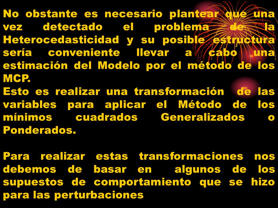No obstante es necesario plantear que una vez detectado el problema de la Heterocedasticidad y su posible estructura sería conveniente llevar a cabo una estimación del Modelo por el método de los MCP.