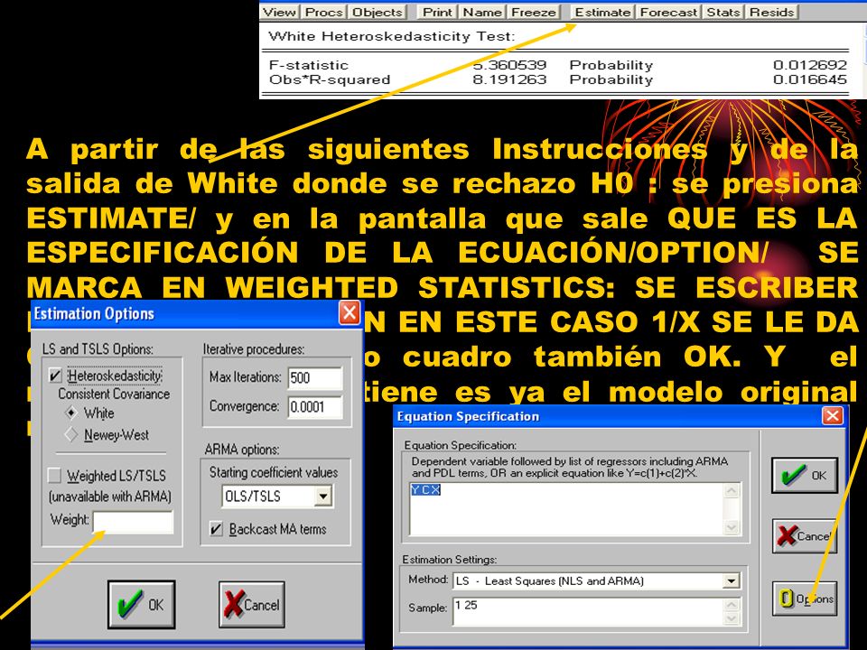 A partir de las siguientes Instrucciones y de la salida de White donde se rechazo H0 : se presiona ESTIMATE/ y en la pantalla que sale QUE ES LA ESPECIFICACIÓN DE LA ECUACIÓN/OPTION/ SE MARCA EN WEIGHTED STATISTICS: SE ESCRIBER LA TRANSFORMACIÓN EN ESTE CASO 1/X SE LE DA OK/ y en el próximo cuadro también OK.