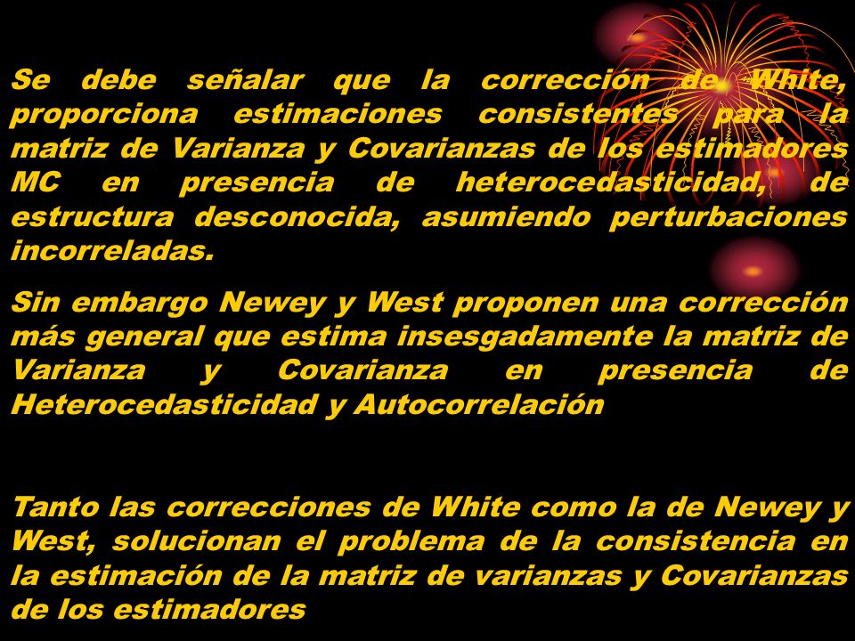 Se debe señalar que la corrección de White, proporciona estimaciones consistentes para la matriz de Varianza y Covarianzas de los estimadores MC en presencia de heterocedasticidad, de estructura desconocida, asumiendo perturbaciones incorreladas.