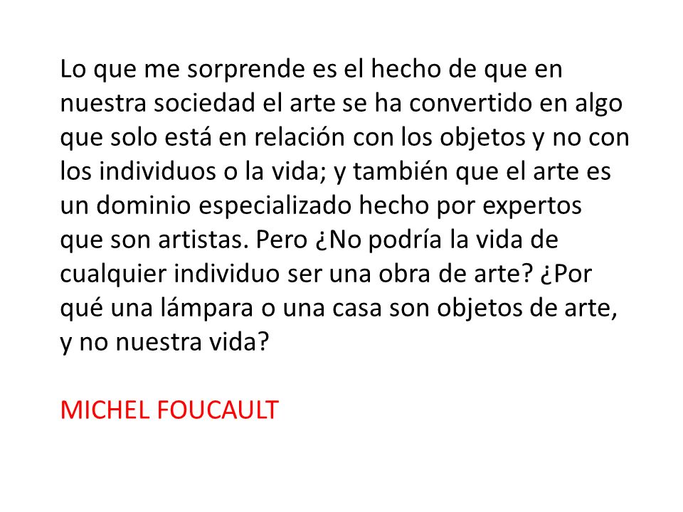 Lo que me sorprende es el hecho de que en nuestra sociedad el arte se ha convertido en algo que solo está en relación con los objetos y no con los individuos o la vida; y también que el arte es un dominio especializado hecho por expertos que son artistas. Pero ¿No podría la vida de cualquier individuo ser una obra de arte ¿Por qué una lámpara o una casa son objetos de arte, y no nuestra vida