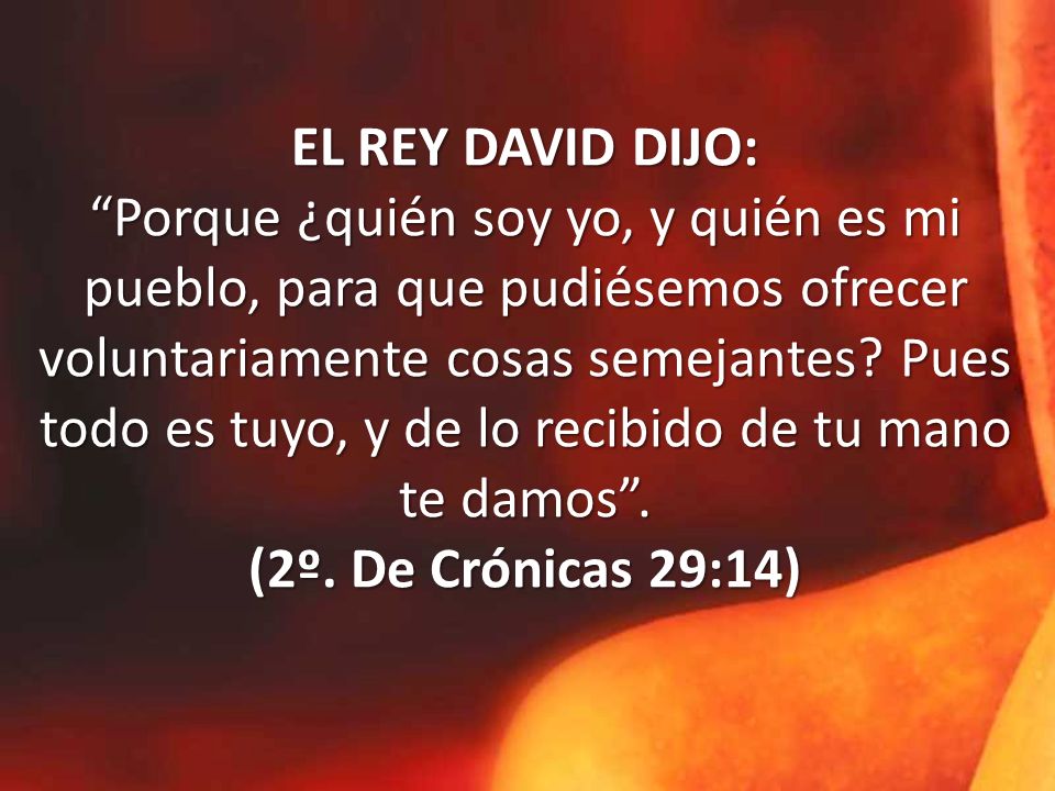 EL REY DAVID DIJO: Porque ¿quién soy yo, y quién es mi pueblo, para que pudiésemos ofrecer voluntariamente cosas semejantes.