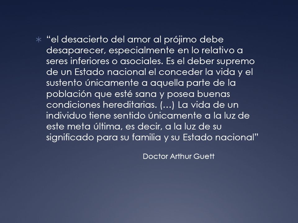 el desacierto del amor al prójimo debe desaparecer, especialmente en lo relativo a seres inferiores o asociales. Es el deber supremo de un Estado nacional el conceder la vida y el sustento únicamente a aquella parte de la población que esté sana y posea buenas condiciones hereditarias. (…) La vida de un individuo tiene sentido únicamente a la luz de este meta última, es decir, a la luz de su significado para su familia y su Estado nacional