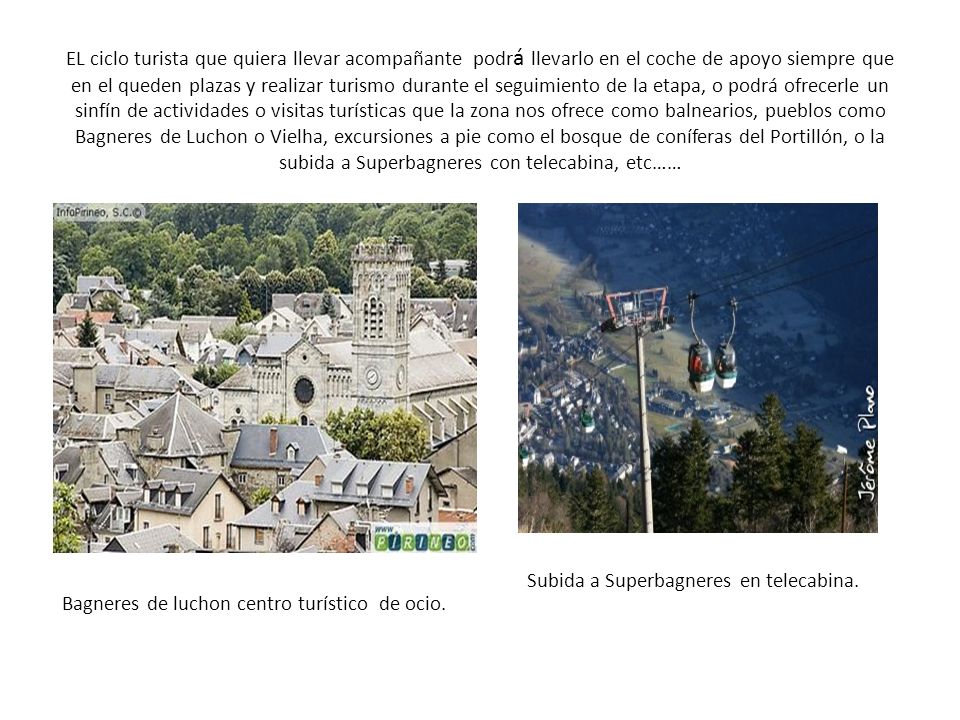 EL ciclo turista que quiera llevar acompañante podrá llevarlo en el coche de apoyo siempre que en el queden plazas y realizar turismo durante el seguimiento de la etapa, o podrá ofrecerle un sinfín de actividades o visitas turísticas que la zona nos ofrece como balnearios, pueblos como Bagneres de Luchon o Vielha, excursiones a pie como el bosque de coníferas del Portillón, o la subida a Superbagneres con telecabina, etc……