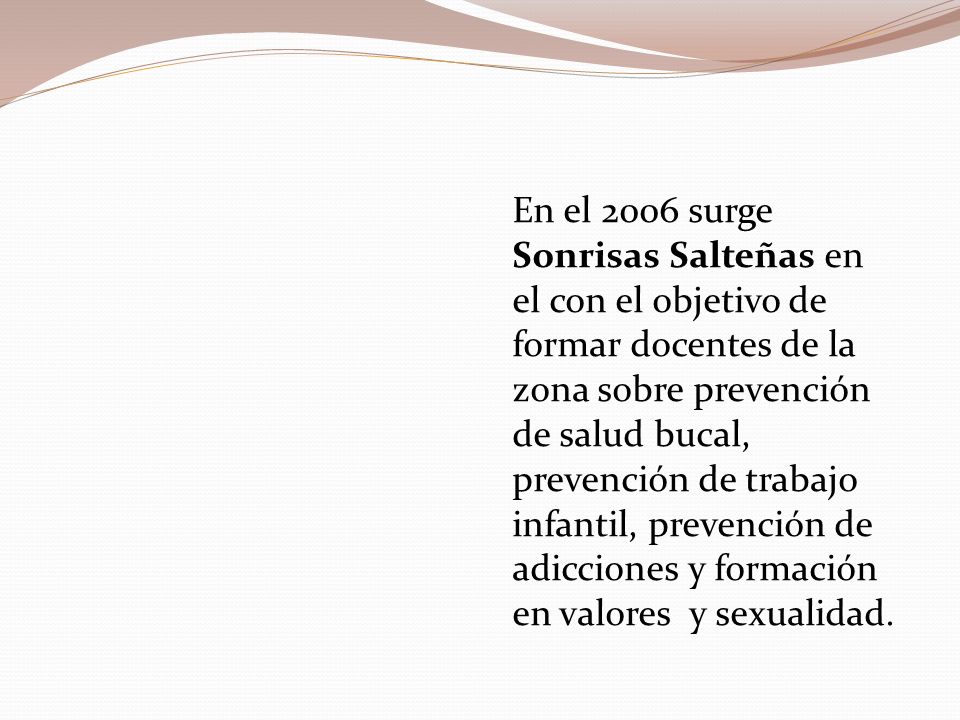 En el 2006 surge Sonrisas Salteñas en el con el objetivo de formar docentes de la zona sobre prevención de salud bucal, prevención de trabajo infantil, prevención de adicciones y formación en valores y sexualidad.