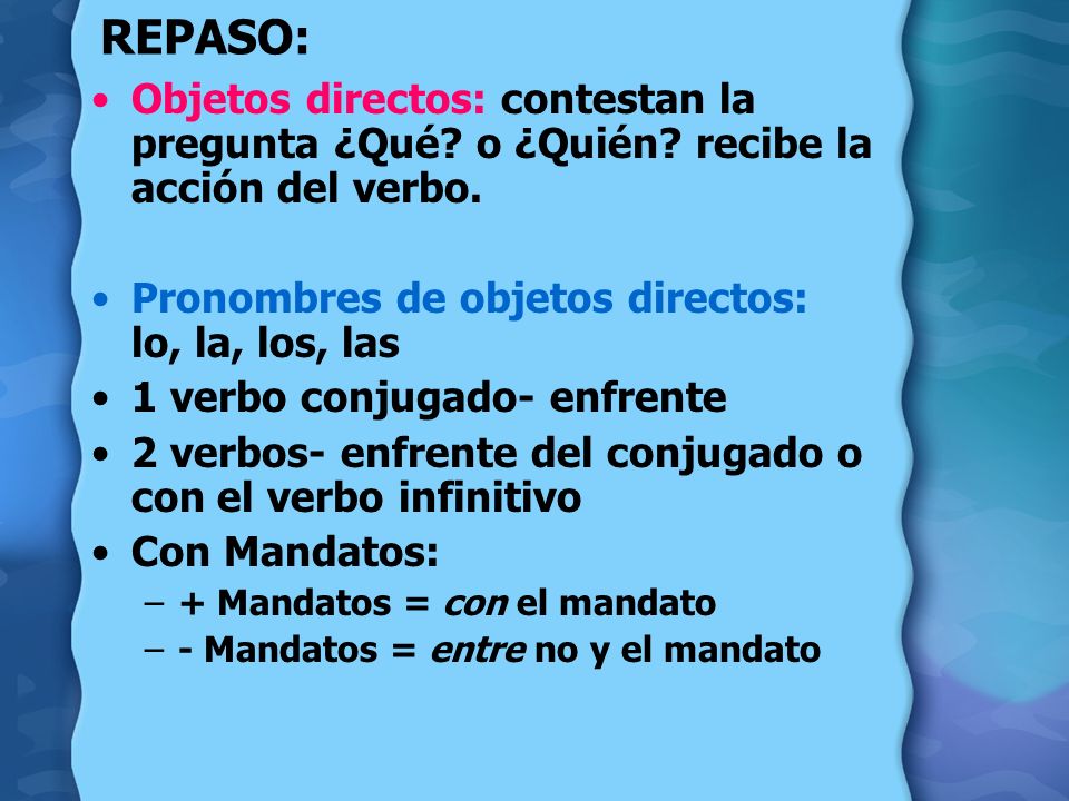 REPASO: Objetos directos: contestan la pregunta ¿Qué o ¿Quién recibe la acción del verbo. Pronombres de objetos directos: lo, la, los, las.