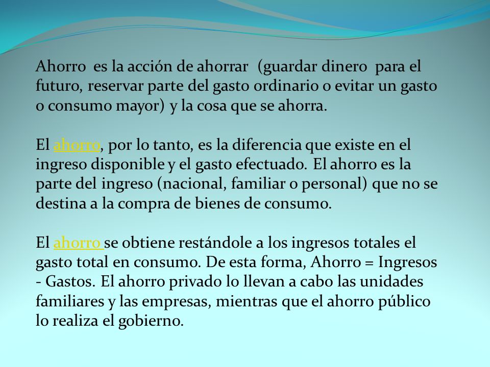 Ahorro es la acción de ahorrar (guardar dinero para el futuro, reservar parte del gasto ordinario o evitar un gasto o consumo mayor) y la cosa que se ahorra.