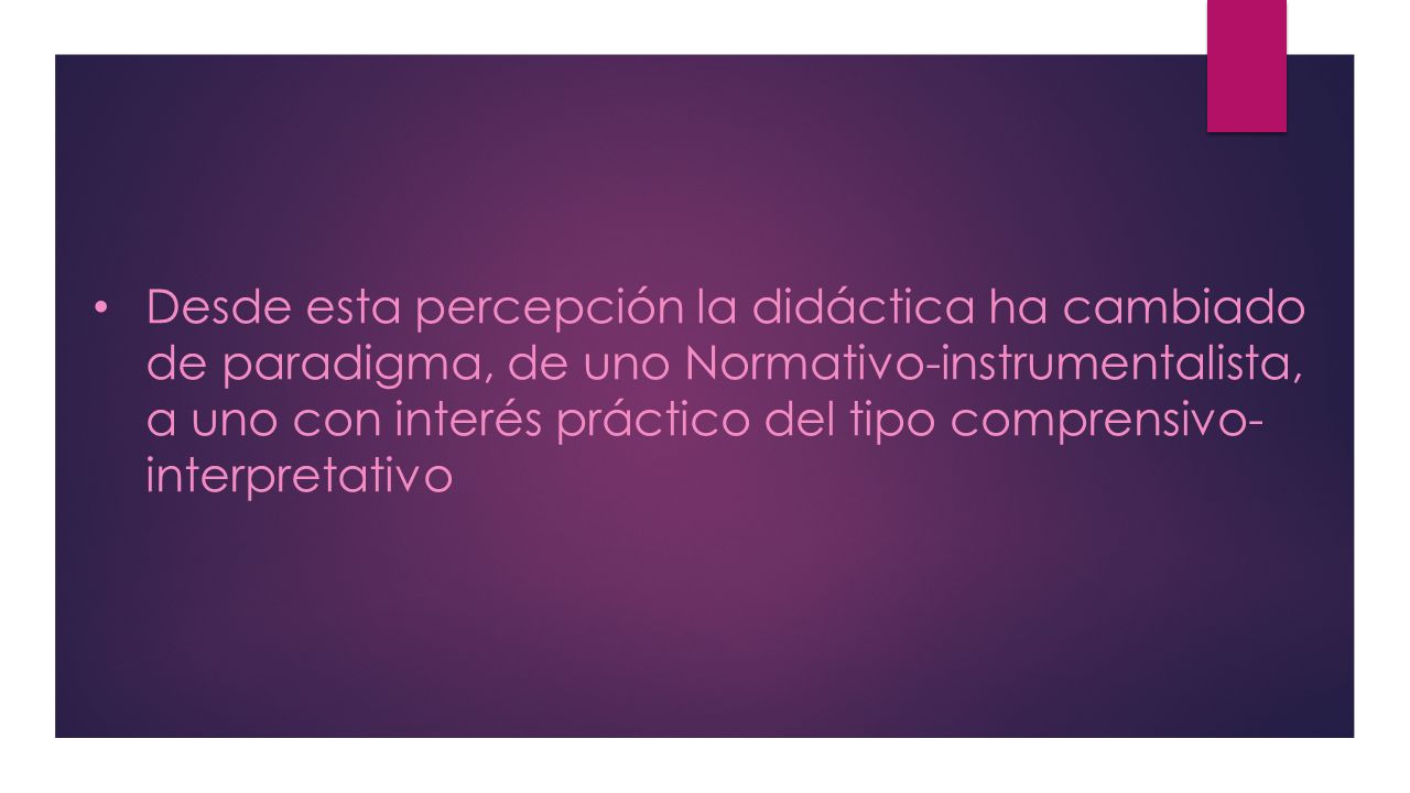 Desde esta percepción la didáctica ha cambiado de paradigma, de uno Normativo-instrumentalista, a uno con interés práctico del tipo comprensivo- interpretativo
