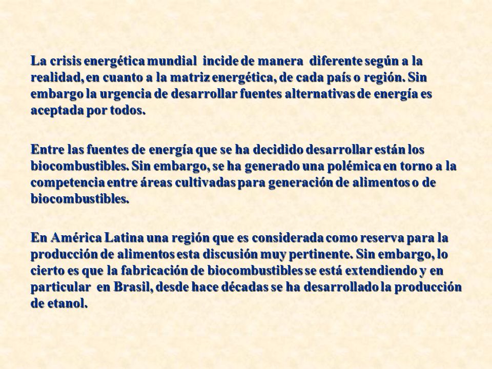 La crisis energética mundial incide de manera diferente según a la realidad, en cuanto a la matriz energética, de cada país o región. Sin embargo la urgencia de desarrollar fuentes alternativas de energía es aceptada por todos.