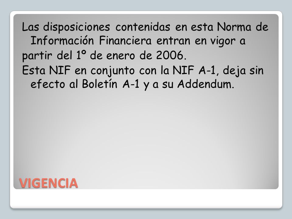 Las disposiciones contenidas en esta Norma de Información Financiera entran en vigor a partir del 1º de enero de Esta NIF en conjunto con la NIF A-1, deja sin efecto al Boletín A-1 y a su Addendum.