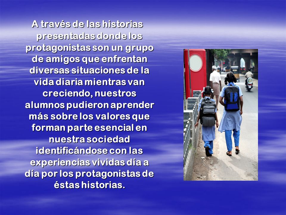 A través de las historias presentadas donde los protagonistas son un grupo de amigos que enfrentan diversas situaciones de la vida diaria mientras van creciendo, nuestros alumnos pudieron aprender más sobre los valores que forman parte esencial en nuestra sociedad identificándose con las experiencias vividas día a día por los protagonistas de éstas historias.