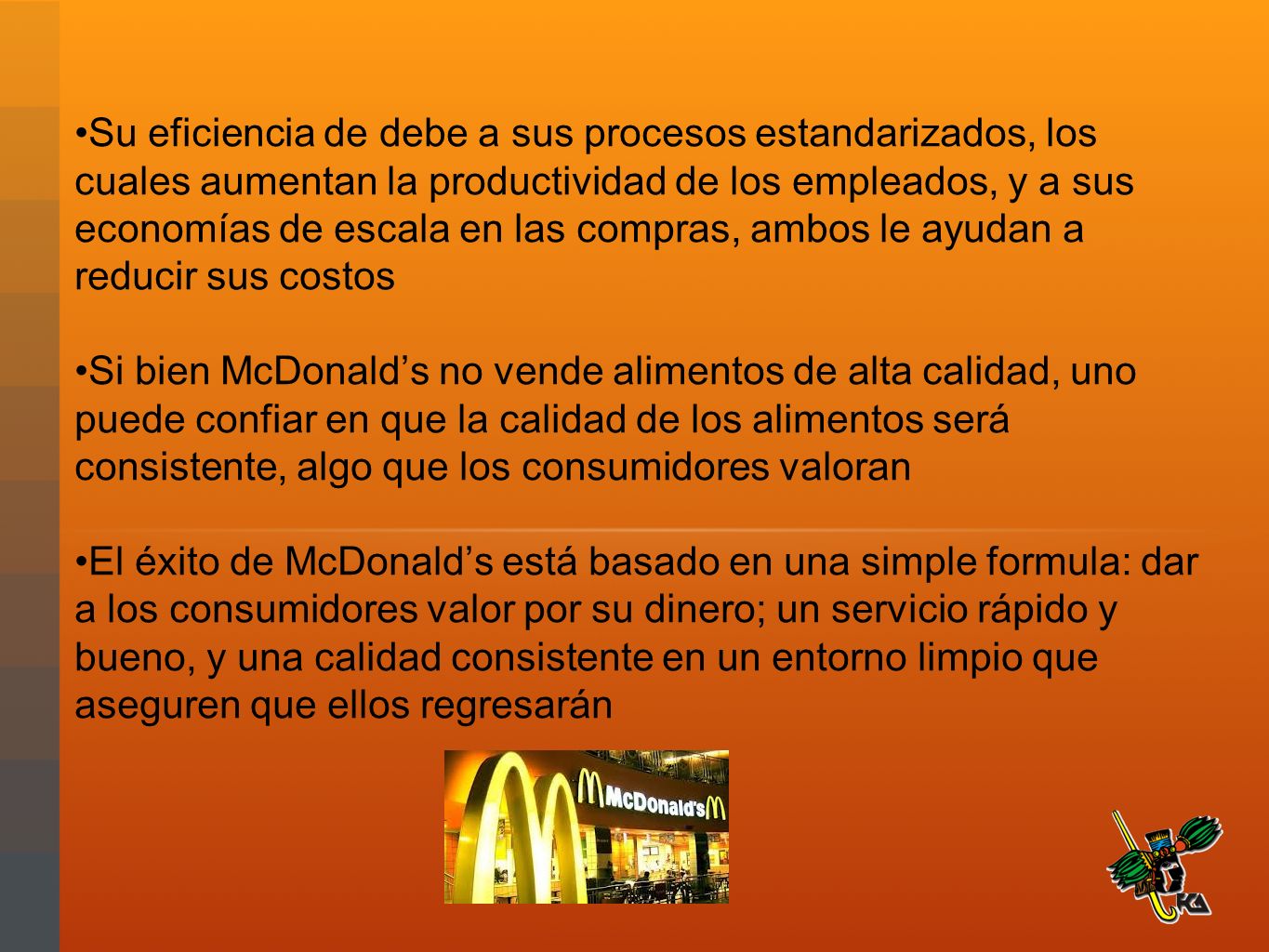 Su eficiencia de debe a sus procesos estandarizados, los cuales aumentan la productividad de los empleados, y a sus economías de escala en las compras, ambos le ayudan a reducir sus costos