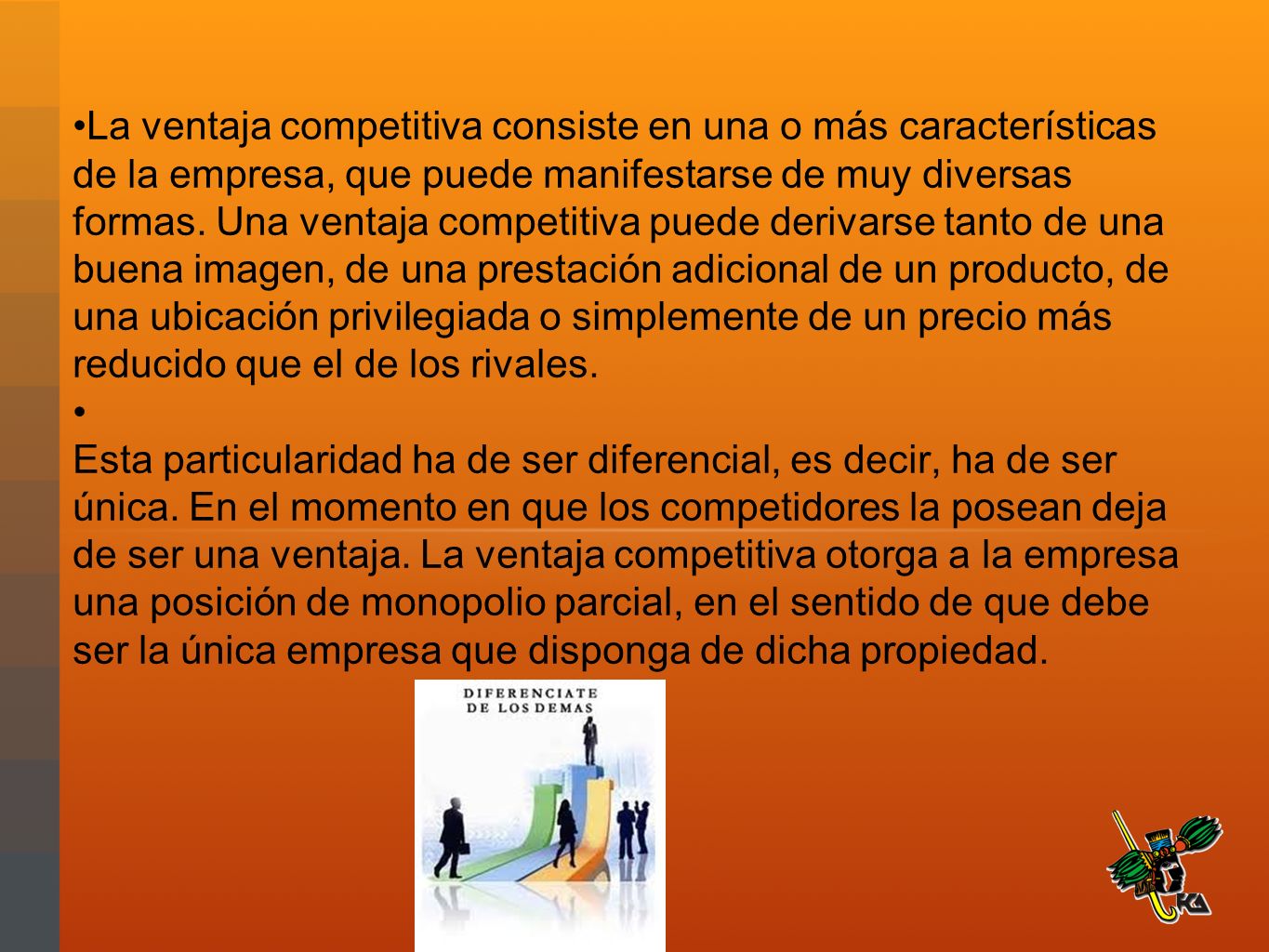 La ventaja competitiva consiste en una o más características de la empresa, que puede manifestarse de muy diversas formas. Una ventaja competitiva puede derivarse tanto de una buena imagen, de una prestación adicional de un producto, de una ubicación privilegiada o simplemente de un precio más reducido que el de los rivales.