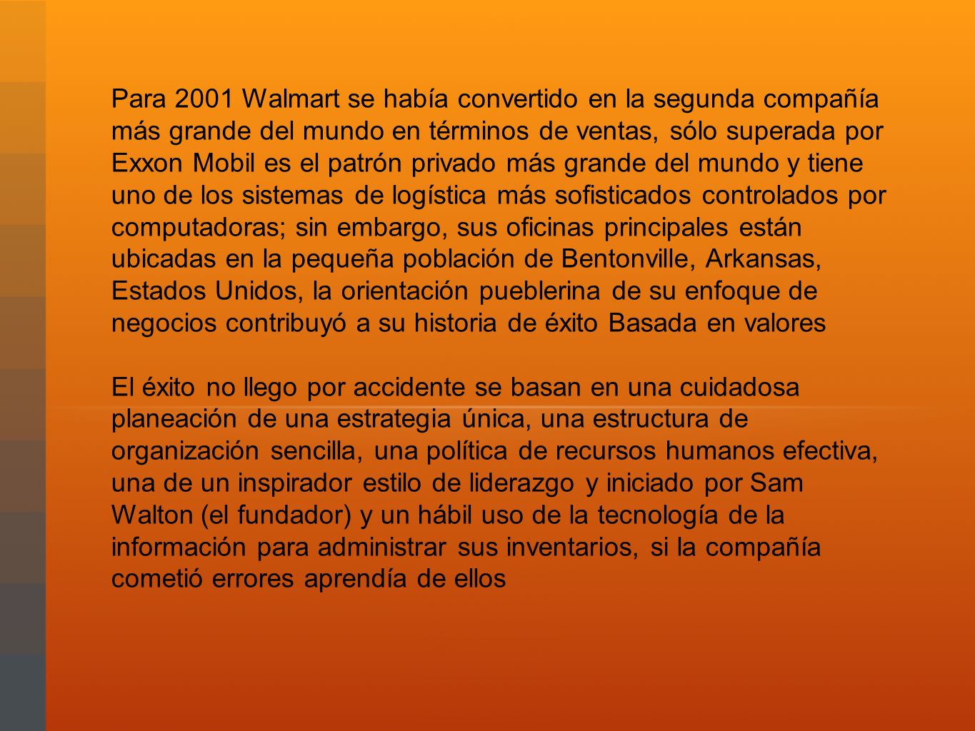 Para 2001 Walmart se había convertido en la segunda compañía más grande del mundo en términos de ventas, sólo superada por Exxon Mobil es el patrón privado más grande del mundo y tiene uno de los sistemas de logística más sofisticados controlados por computadoras; sin embargo, sus oficinas principales están ubicadas en la pequeña población de Bentonville, Arkansas, Estados Unidos, la orientación pueblerina de su enfoque de negocios contribuyó a su historia de éxito Basada en valores