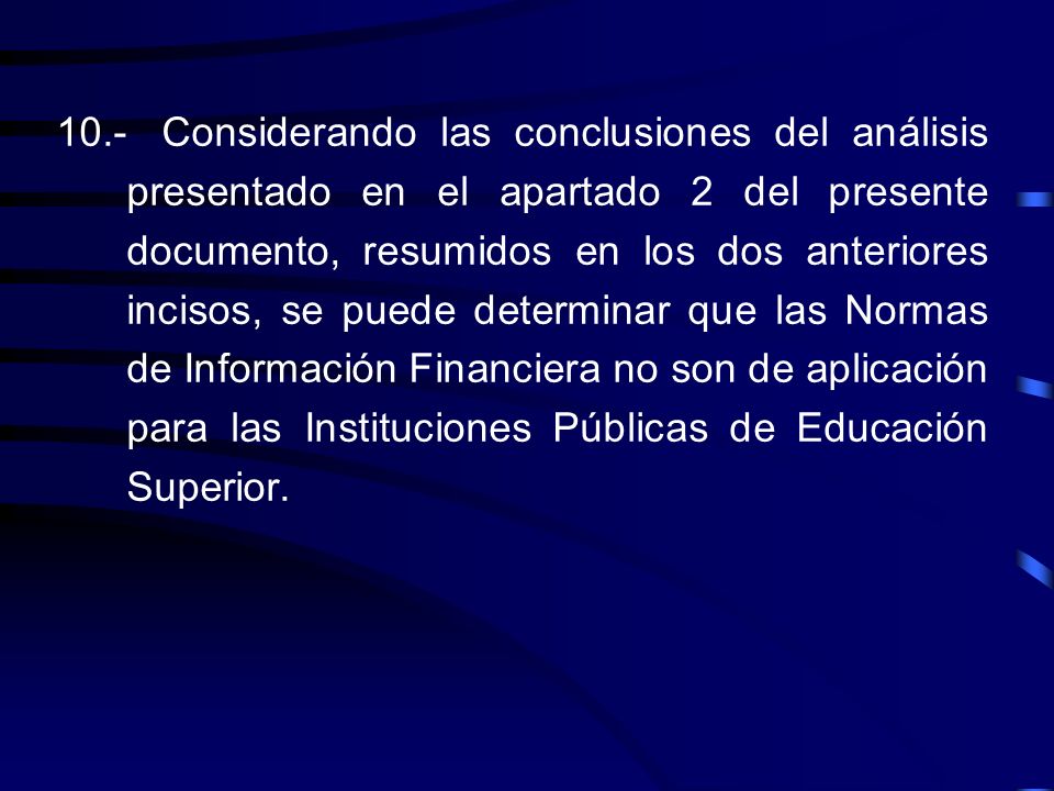 10.- Considerando las conclusiones del análisis presentado en el apartado 2 del presente documento, resumidos en los dos anteriores incisos, se puede determinar que las Normas de Información Financiera no son de aplicación para las Instituciones Públicas de Educación Superior.