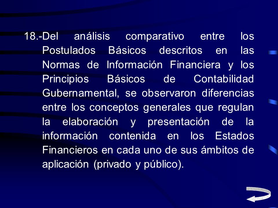 18.-Del análisis comparativo entre los Postulados Básicos descritos en las Normas de Información Financiera y los Principios Básicos de Contabilidad Gubernamental, se observaron diferencias entre los conceptos generales que regulan la elaboración y presentación de la información contenida en los Estados Financieros en cada uno de sus ámbitos de aplicación (privado y público).