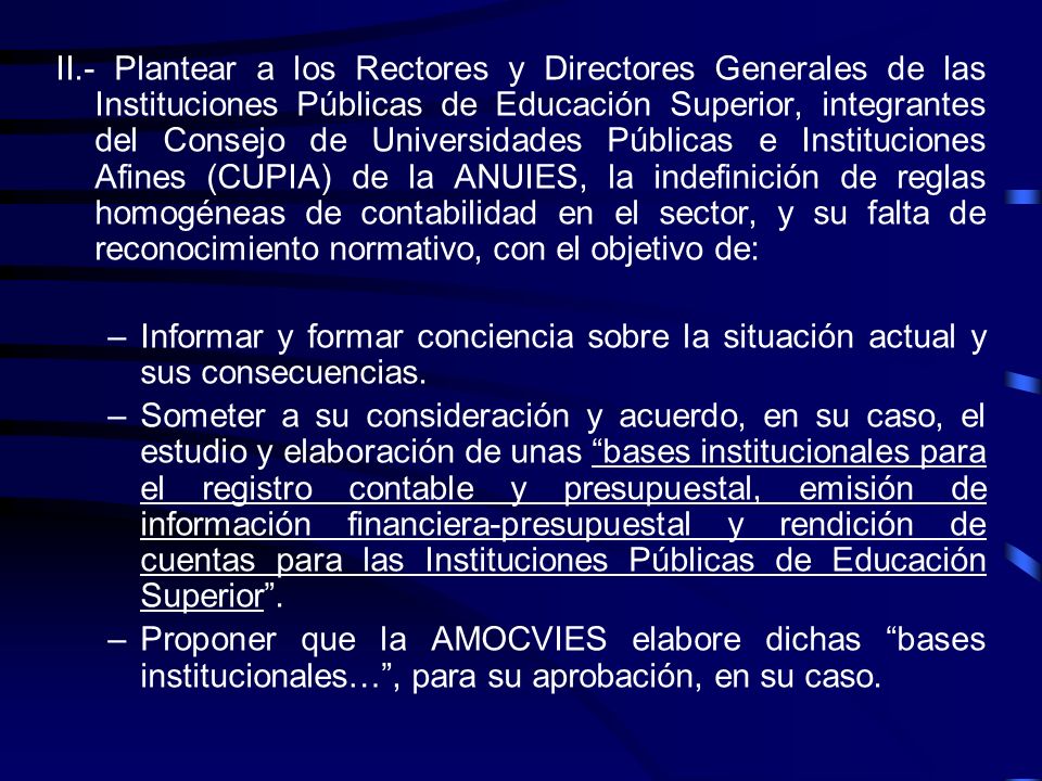 II.- Plantear a los Rectores y Directores Generales de las Instituciones Públicas de Educación Superior, integrantes del Consejo de Universidades Públicas e Instituciones Afines (CUPIA) de la ANUIES, la indefinición de reglas homogéneas de contabilidad en el sector, y su falta de reconocimiento normativo, con el objetivo de: