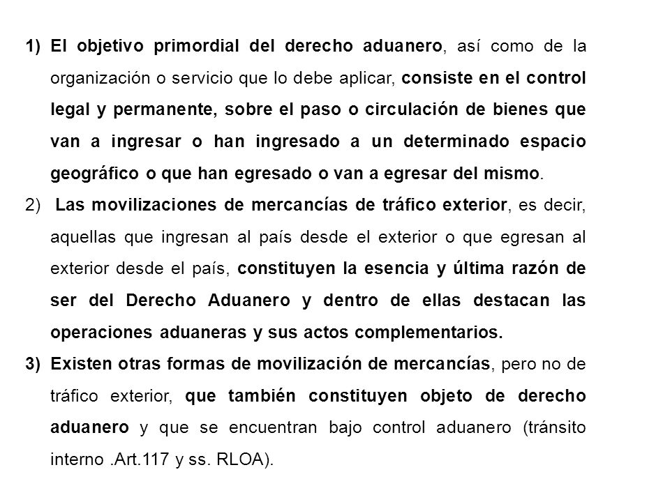 El objetivo primordial del derecho aduanero, así como de la organización o servicio que lo debe aplicar, consiste en el control legal y permanente, sobre el paso o circulación de bienes que van a ingresar o han ingresado a un determinado espacio geográfico o que han egresado o van a egresar del mismo.