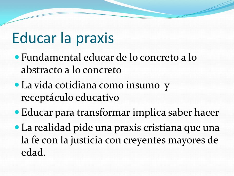 Educar la praxis Fundamental educar de lo concreto a lo abstracto a lo concreto. La vida cotidiana como insumo y receptáculo educativo.
