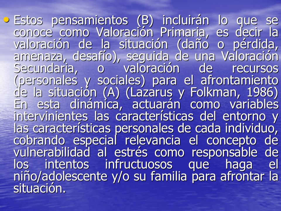 Estos pensamientos (B) incluirán lo que se conoce como Valoración Primaria, es decir la valoración de la situación (daño o pérdida, amenaza, desafío), seguida de una Valoración Secundaria, o valoración de recursos (personales y sociales) para el afrontamiento de la situación (A) (Lazarus y Folkman, 1986) En esta dinámica, actuarán como variables intervinientes las características del entorno y las características personales de cada individuo, cobrando especial relevancia el concepto de vulnerabilidad al estrés como responsable de los intentos infructuosos que haga el niño/adolescente y/o su familia para afrontar la situación.