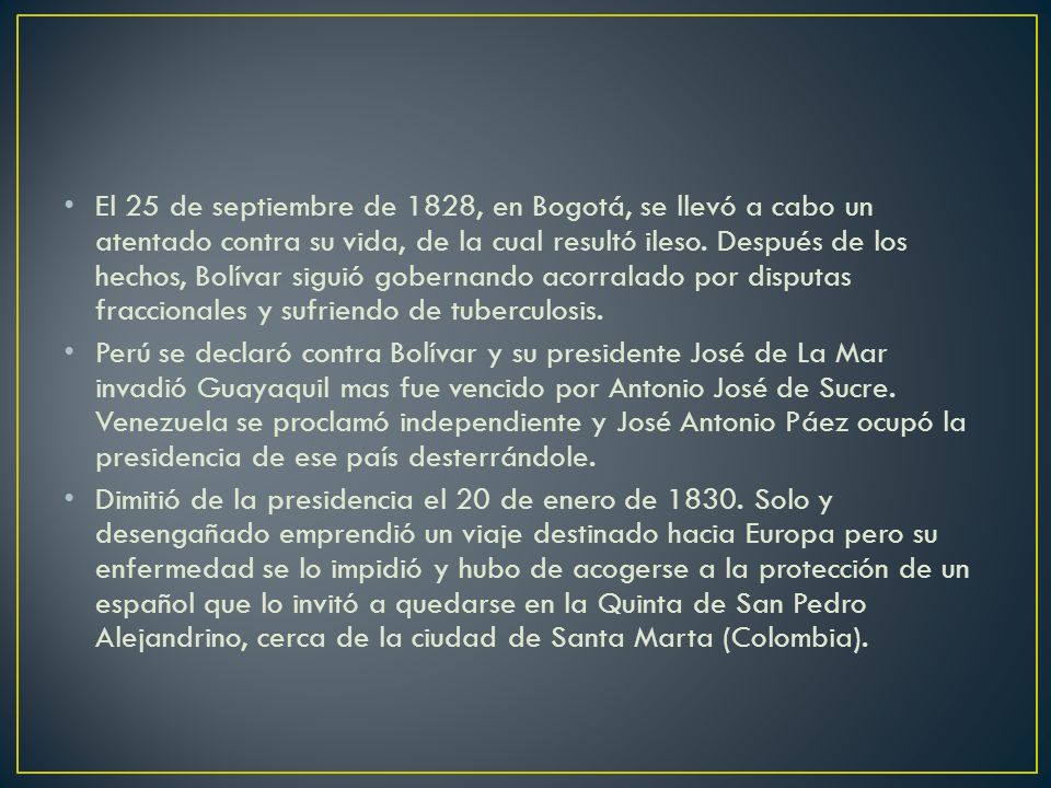 El 25 de septiembre de 1828, en Bogotá, se llevó a cabo un atentado contra su vida, de la cual resultó ileso. Después de los hechos, Bolívar siguió gobernando acorralado por disputas fraccionales y sufriendo de tuberculosis.