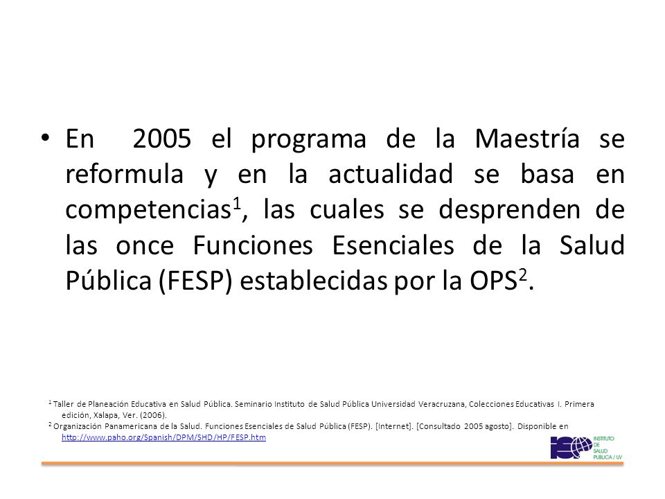 En 2005 el programa de la Maestría se reformula y en la actualidad se basa en competencias1, las cuales se desprenden de las once Funciones Esenciales de la Salud Pública (FESP) establecidas por la OPS2.