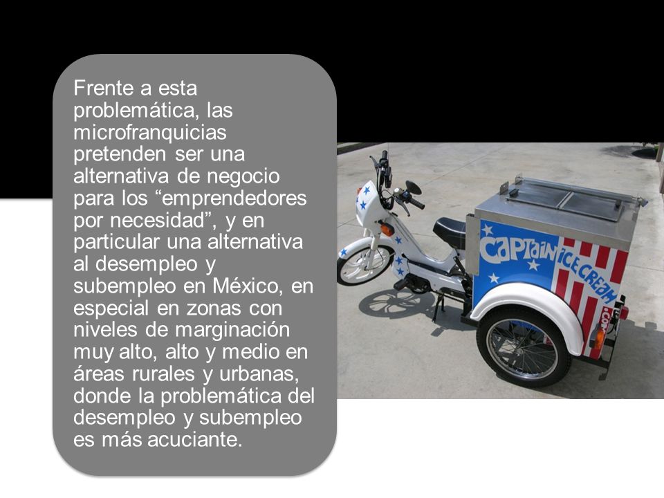Frente a esta problemática, las microfranquicias pretenden ser una alternativa de negocio para los emprendedores por necesidad , y en particular una alternativa al desempleo y subempleo en México, en especial en zonas con niveles de marginación muy alto, alto y medio en áreas rurales y urbanas, donde la problemática del desempleo y subempleo es más acuciante.