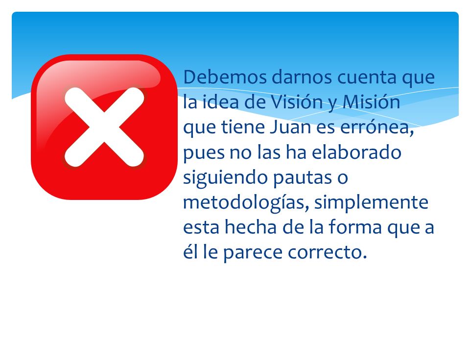 Debemos darnos cuenta que la idea de Visión y Misión que tiene Juan es errónea, pues no las ha elaborado siguiendo pautas o metodologías, simplemente esta hecha de la forma que a él le parece correcto.
