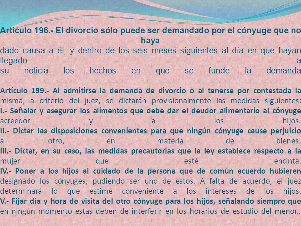 Artículo El divorcio sólo puede ser demandado por el cónyuge que no haya dado causa a él, y dentro de los seis meses siguientes al día en que hayan llegado a su noticia los hechos en que se funde la demanda Artículo Al admitirse la demanda de divorcio o al tenerse por contestada la misma, a criterio del juez, se dictarán provisionalmente las medidas siguientes: I.- Señalar y asegurar los alimentos que debe dar el deudor alimentario al cónyuge acreedor y a los hijos.