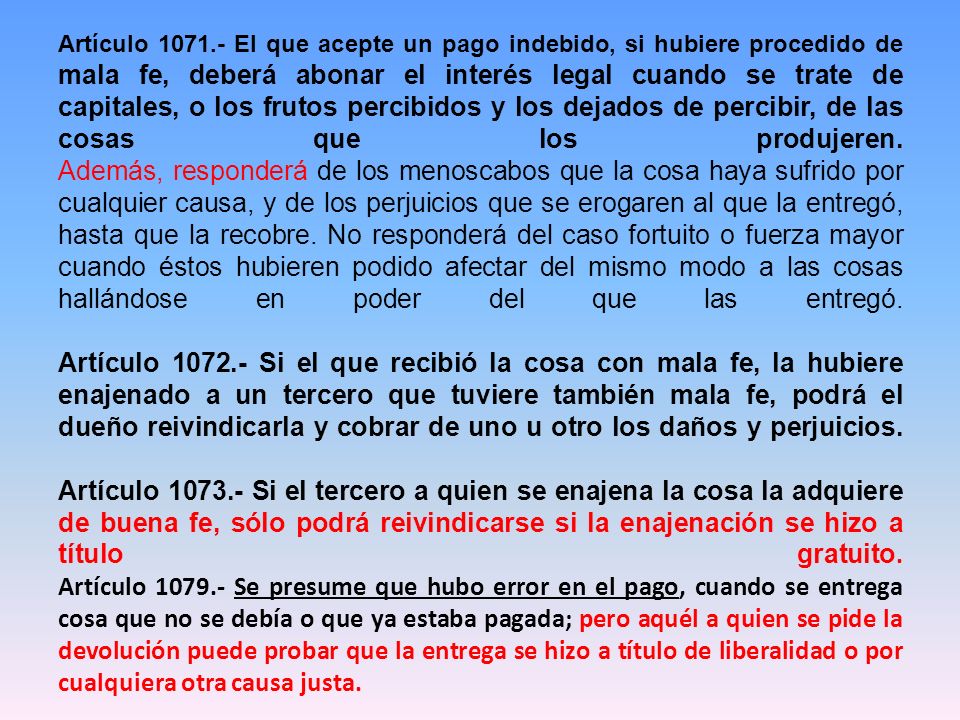 Artículo El que acepte un pago indebido, si hubiere procedido de mala fe, deberá abonar el interés legal cuando se trate de capitales, o los frutos percibidos y los dejados de percibir, de las cosas que los produjeren.