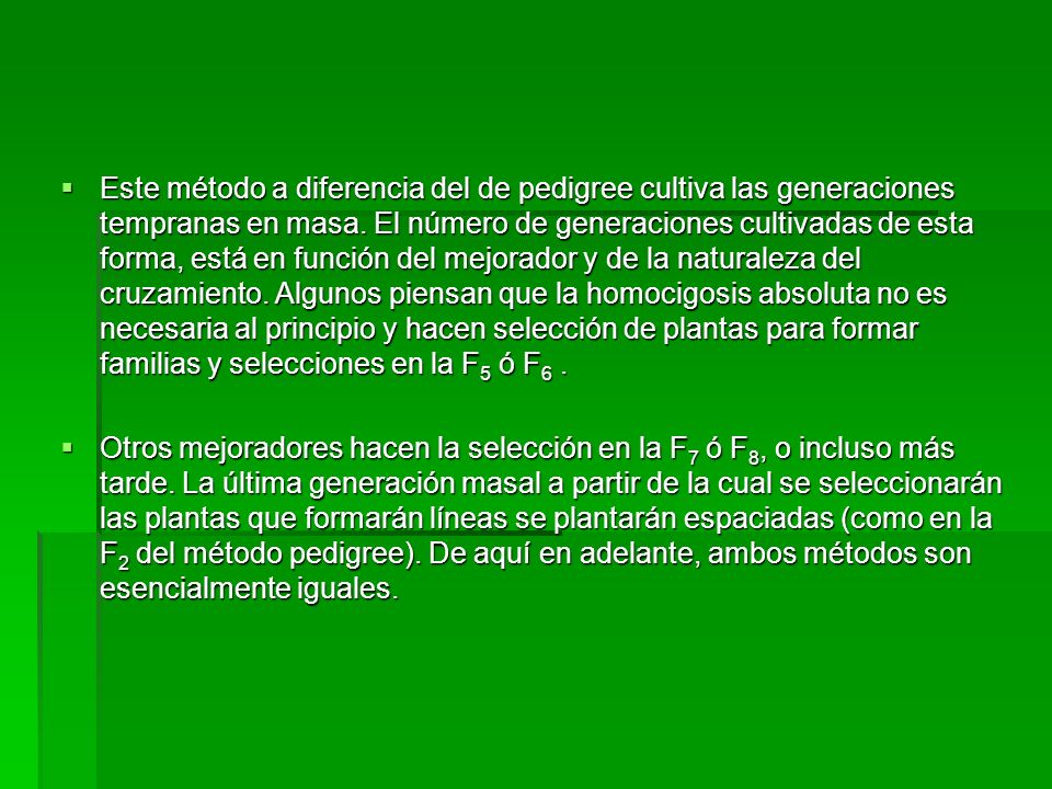 Este método a diferencia del de pedigree cultiva las generaciones tempranas en masa. El número de generaciones cultivadas de esta forma, está en función del mejorador y de la naturaleza del cruzamiento. Algunos piensan que la homocigosis absoluta no es necesaria al principio y hacen selección de plantas para formar familias y selecciones en la F5 ó F6 .