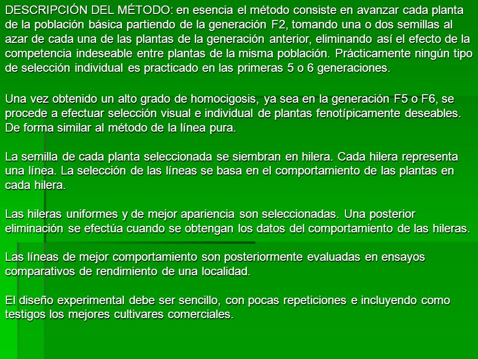 DESCRIPCIÓN DEL MÉTODO: en esencia el método consiste en avanzar cada planta de la población básica partiendo de la generación F2, tomando una o dos semillas al azar de cada una de las plantas de la generación anterior, eliminando así el efecto de la competencia indeseable entre plantas de la misma población. Prácticamente ningún tipo de selección individual es practicado en las primeras 5 o 6 generaciones.