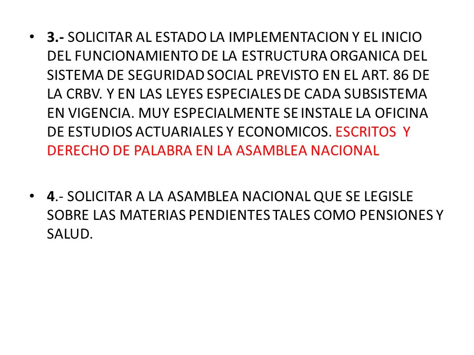 3.- SOLICITAR AL ESTADO LA IMPLEMENTACION Y EL INICIO DEL FUNCIONAMIENTO DE LA ESTRUCTURA ORGANICA DEL SISTEMA DE SEGURIDAD SOCIAL PREVISTO EN EL ART. 86 DE LA CRBV. Y EN LAS LEYES ESPECIALES DE CADA SUBSISTEMA EN VIGENCIA. MUY ESPECIALMENTE SE INSTALE LA OFICINA DE ESTUDIOS ACTUARIALES Y ECONOMICOS. ESCRITOS Y DERECHO DE PALABRA EN LA ASAMBLEA NACIONAL