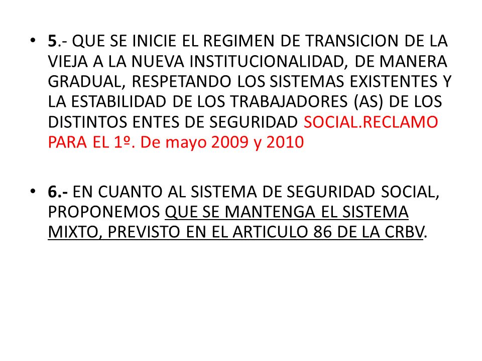 5.- QUE SE INICIE EL REGIMEN DE TRANSICION DE LA VIEJA A LA NUEVA INSTITUCIONALIDAD, DE MANERA GRADUAL, RESPETANDO LOS SISTEMAS EXISTENTES Y LA ESTABILIDAD DE LOS TRABAJADORES (AS) DE LOS DISTINTOS ENTES DE SEGURIDAD SOCIAL.RECLAMO PARA EL 1º. De mayo 2009 y 2010