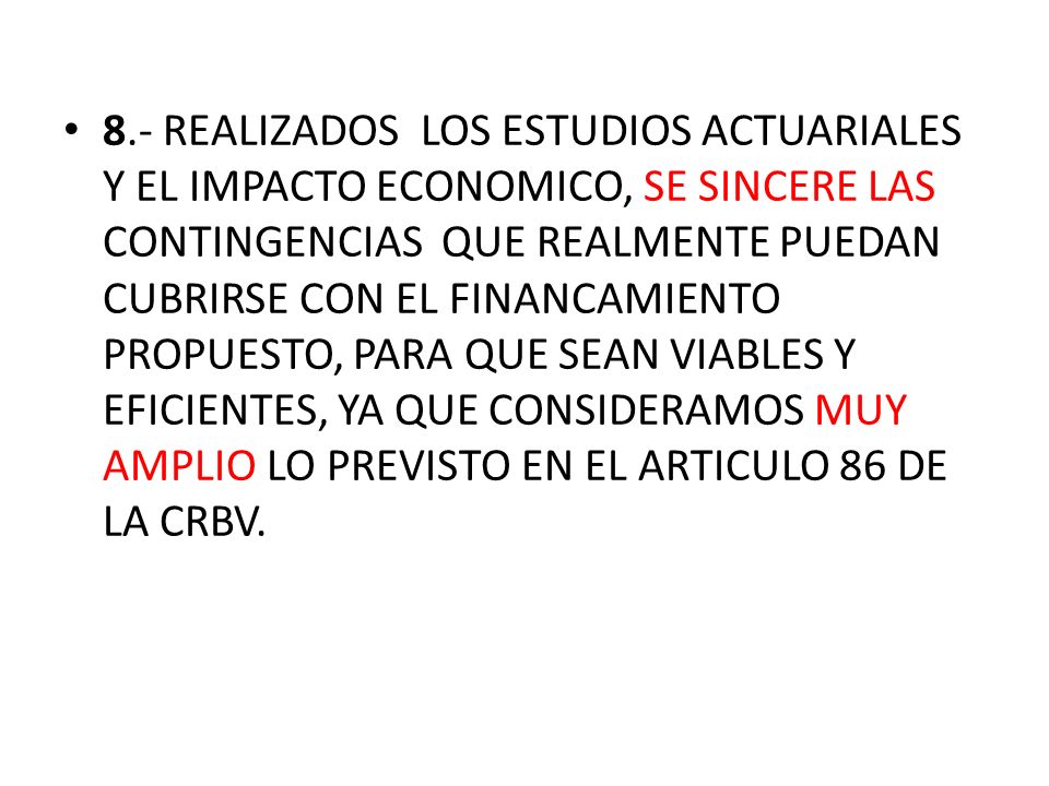 8.- REALIZADOS LOS ESTUDIOS ACTUARIALES Y EL IMPACTO ECONOMICO, SE SINCERE LAS CONTINGENCIAS QUE REALMENTE PUEDAN CUBRIRSE CON EL FINANCAMIENTO PROPUESTO, PARA QUE SEAN VIABLES Y EFICIENTES, YA QUE CONSIDERAMOS MUY AMPLIO LO PREVISTO EN EL ARTICULO 86 DE LA CRBV.