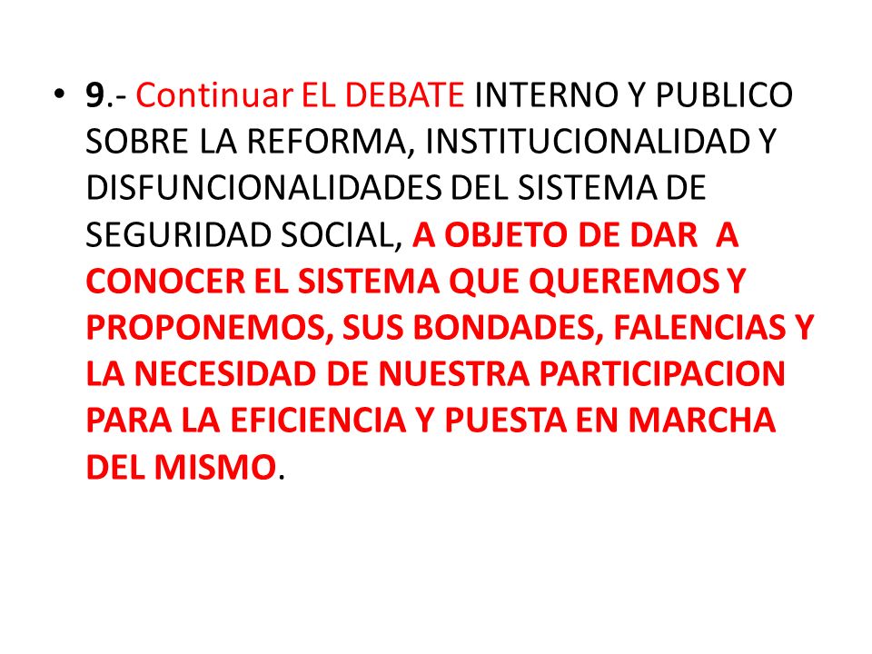 9.- Continuar EL DEBATE INTERNO Y PUBLICO SOBRE LA REFORMA, INSTITUCIONALIDAD Y DISFUNCIONALIDADES DEL SISTEMA DE SEGURIDAD SOCIAL, A OBJETO DE DAR A CONOCER EL SISTEMA QUE QUEREMOS Y PROPONEMOS, SUS BONDADES, FALENCIAS Y LA NECESIDAD DE NUESTRA PARTICIPACION PARA LA EFICIENCIA Y PUESTA EN MARCHA DEL MISMO.