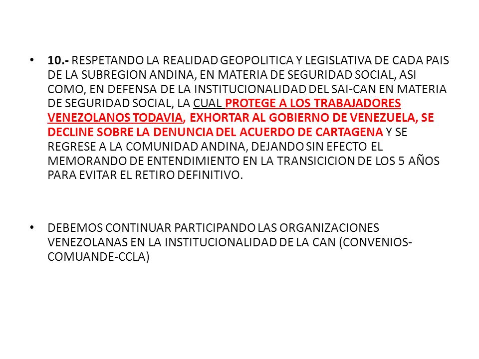 10.- RESPETANDO LA REALIDAD GEOPOLITICA Y LEGISLATIVA DE CADA PAIS DE LA SUBREGION ANDINA, EN MATERIA DE SEGURIDAD SOCIAL, ASI COMO, EN DEFENSA DE LA INSTITUCIONALIDAD DEL SAI-CAN EN MATERIA DE SEGURIDAD SOCIAL, LA CUAL PROTEGE A LOS TRABAJADORES VENEZOLANOS TODAVIA, EXHORTAR AL GOBIERNO DE VENEZUELA, SE DECLINE SOBRE LA DENUNCIA DEL ACUERDO DE CARTAGENA Y SE REGRESE A LA COMUNIDAD ANDINA, DEJANDO SIN EFECTO EL MEMORANDO DE ENTENDIMIENTO EN LA TRANSICICION DE LOS 5 AÑOS PARA EVITAR EL RETIRO DEFINITIVO.