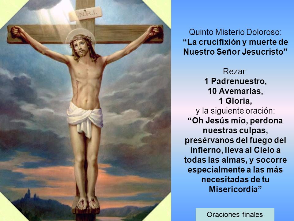 Quinto Misterio Doloroso: La crucifixión y muerte de Nuestro Señor Jesucristo Rezar: 1 Padrenuestro, 10 Avemarías, 1 Gloria, y la siguiente oración: Oh Jesús mío, perdona nuestras culpas, presérvanos del fuego del infierno, lleva al Cielo a todas las almas, y socorre especialmente a las más necesitadas de tu Misericordia