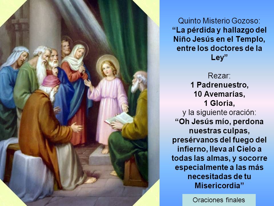 Quinto Misterio Gozoso: La pérdida y hallazgo del Niño Jesús en el Templo, entre los doctores de la Ley Rezar: 1 Padrenuestro, 10 Avemarías, 1 Gloria, y la siguiente oración: Oh Jesús mío, perdona nuestras culpas, presérvanos del fuego del infierno, lleva al Cielo a todas las almas, y socorre especialmente a las más necesitadas de tu Misericordia