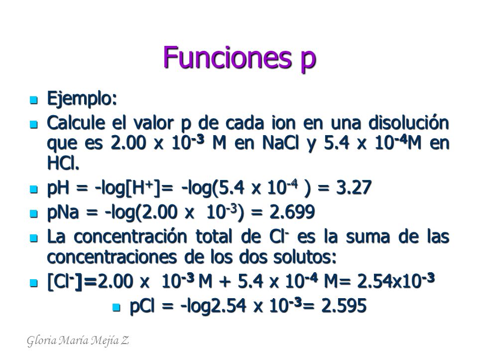 Funciones p Ejemplo: Calcule el valor p de cada ion en una disolución que es 2.00 x 10-3 M en NaCl y 5.4 x 10-4M en HCl.