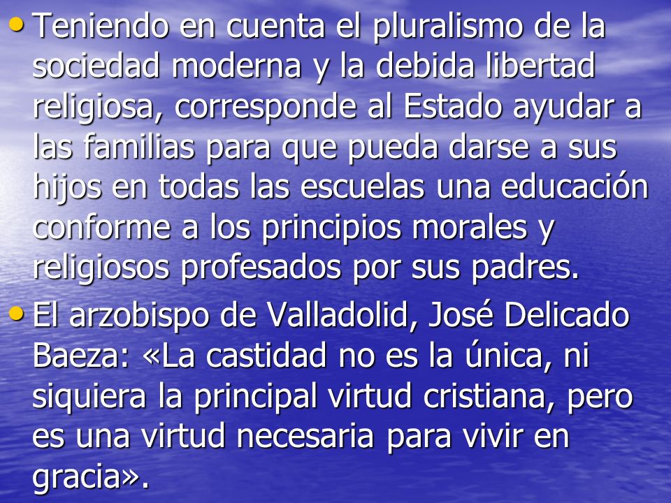 Teniendo en cuenta el pluralismo de la sociedad moderna y la debida libertad religiosa, corresponde al Estado ayudar a las familias para que pueda darse a sus hijos en todas las escuelas una educación conforme a los principios morales y religiosos profesados por sus padres.