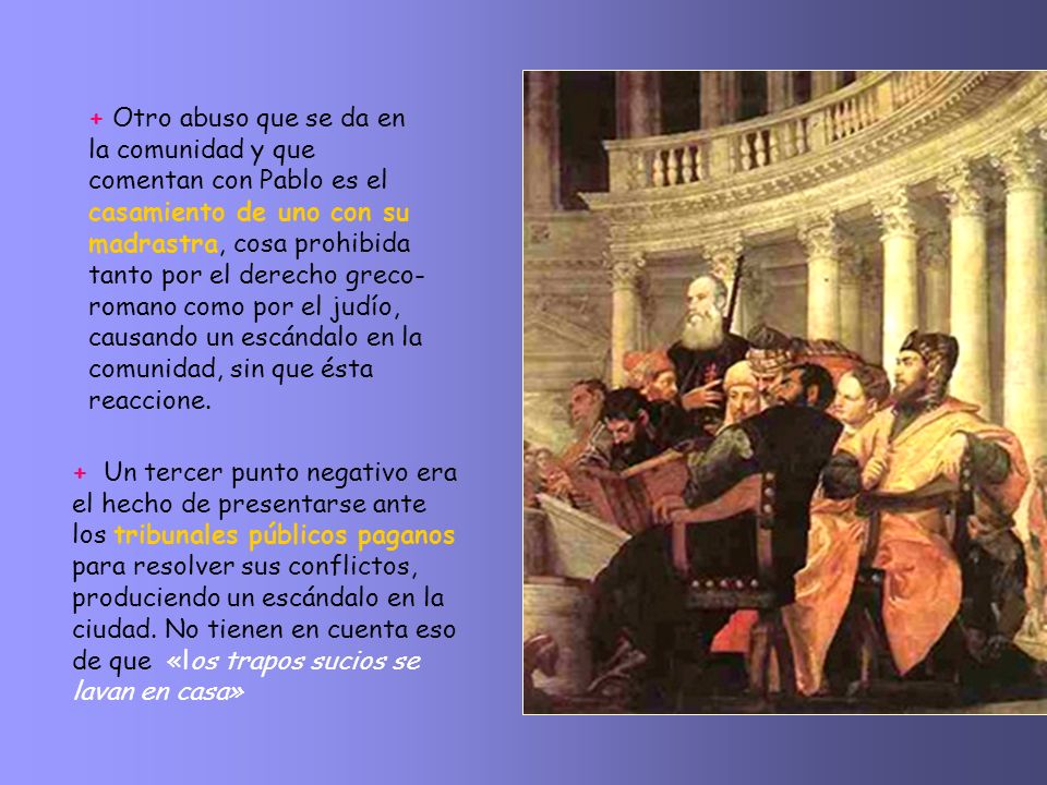 + Otro abuso que se da en la comunidad y que comentan con Pablo es el casamiento de uno con su madrastra, cosa prohibida tanto por el derecho greco-romano como por el judío, causando un escándalo en la comunidad, sin que ésta reaccione.